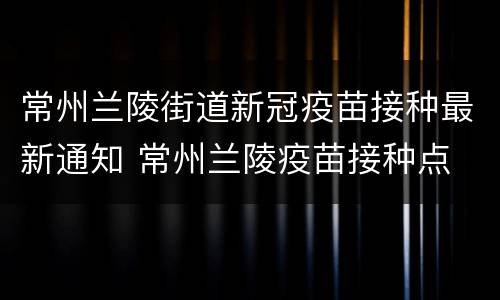 常州兰陵街道新冠疫苗接种最新通知 常州兰陵疫苗接种点