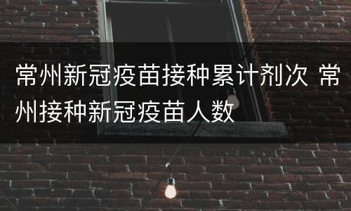 常州新冠疫苗接种累计剂次 常州接种新冠疫苗人数