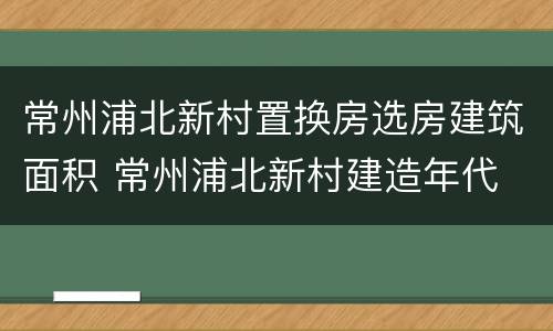 常州浦北新村置换房选房建筑面积 常州浦北新村建造年代