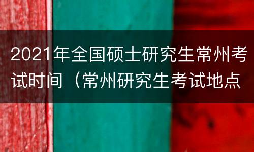 2021年全国硕士研究生常州考试时间（常州研究生考试地点怎么分的）