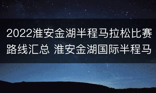2022淮安金湖半程马拉松比赛路线汇总 淮安金湖国际半程马拉松