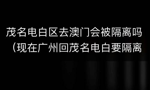 茂名电白区去澳门会被隔离吗（现在广州回茂名电白要隔离吗）