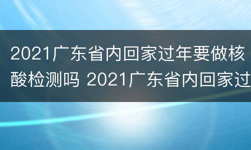 2021广东省内回家过年要做核酸检测吗 2021广东省内回家过年要做核酸检测吗