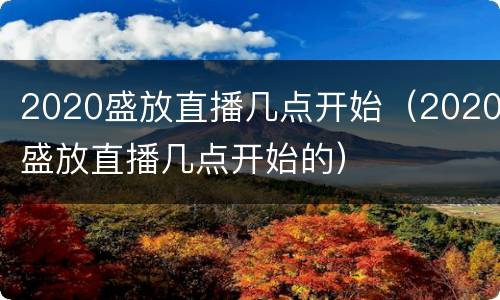 2020盛放直播几点开始（2020盛放直播几点开始的）