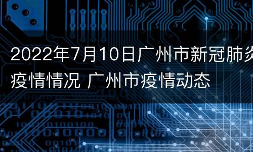 2022年7月10日广州市新冠肺炎疫情情况 广州市疫情动态