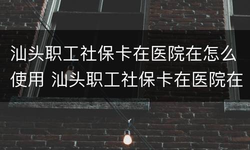汕头职工社保卡在医院在怎么使用 汕头职工社保卡在医院在怎么使用呢