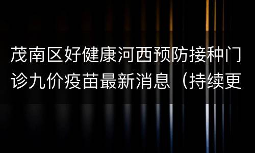 茂南区好健康河西预防接种门诊九价疫苗最新消息（持续更新）