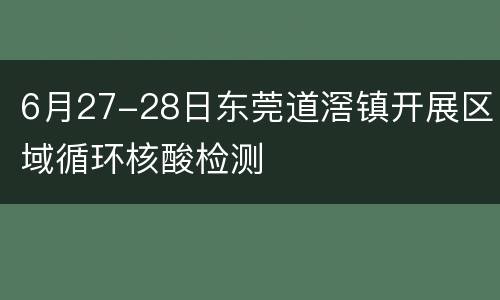 6月27-28日东莞道滘镇开展区域循环核酸检测