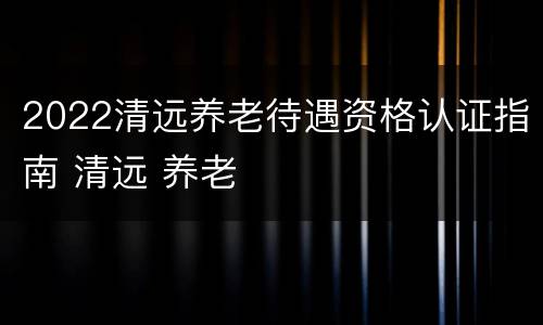 2022清远养老待遇资格认证指南 清远 养老