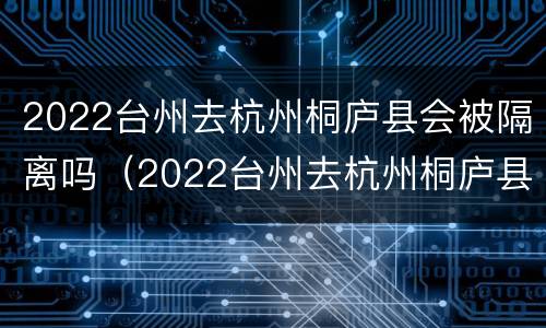 2022台州去杭州桐庐县会被隔离吗（2022台州去杭州桐庐县会被隔离吗最新消息）