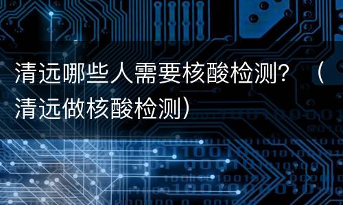 清远哪些人需要核酸检测？（清远做核酸检测）