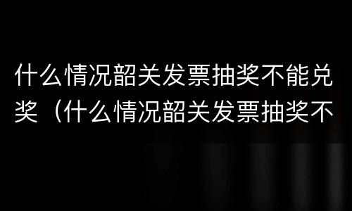 什么情况韶关发票抽奖不能兑奖（什么情况韶关发票抽奖不能兑奖了）