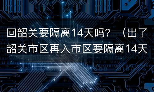 回韶关要隔离14天吗？（出了韶关市区再入市区要隔离14天）