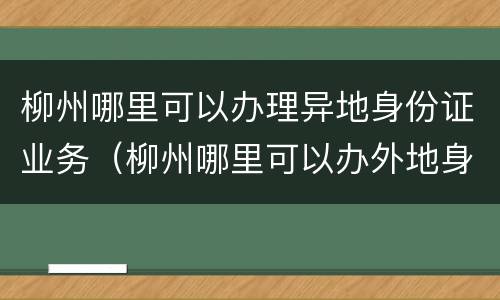 柳州哪里可以办理异地身份证业务（柳州哪里可以办外地身份证）