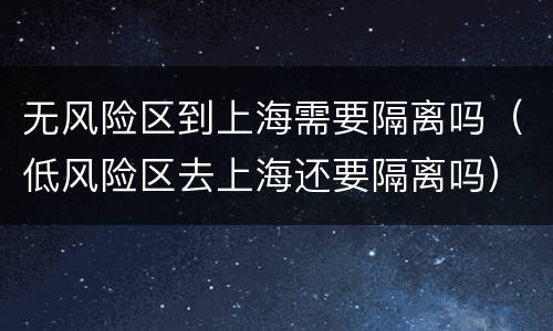 无风险区到上海需要隔离吗（低风险区去上海还要隔离吗）