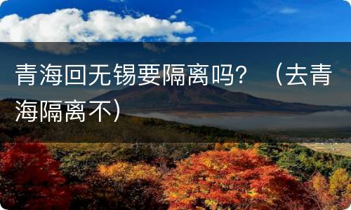 青海回无锡要隔离吗？（去青海隔离不）