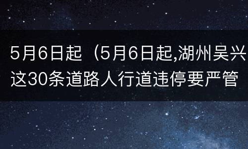5月6日起（5月6日起,湖州吴兴这30条道路人行道违停要严管 !）
