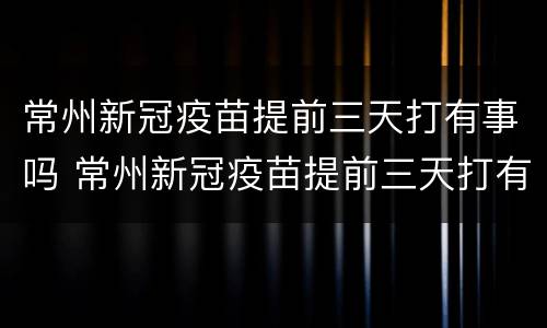 常州新冠疫苗提前三天打有事吗 常州新冠疫苗提前三天打有事吗知乎
