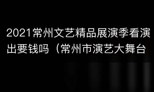 2021常州文艺精品展演季看演出要钱吗（常州市演艺大舞台）