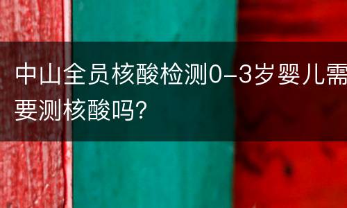 中山全员核酸检测0-3岁婴儿需要测核酸吗？