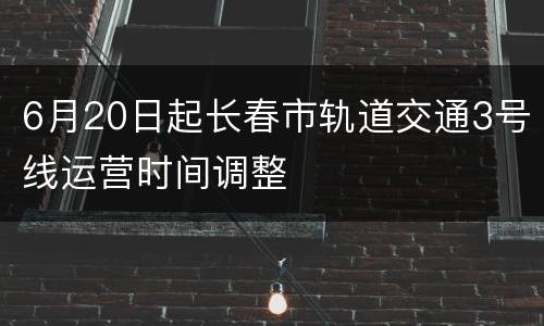 6月20日起长春市轨道交通3号线运营时间调整