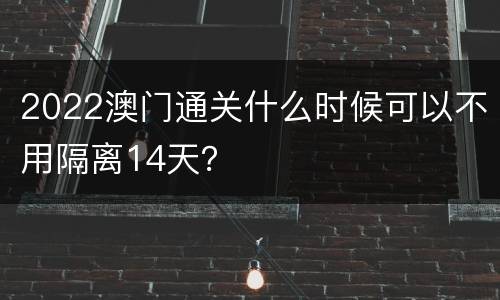 2022澳门通关什么时候可以不用隔离14天？