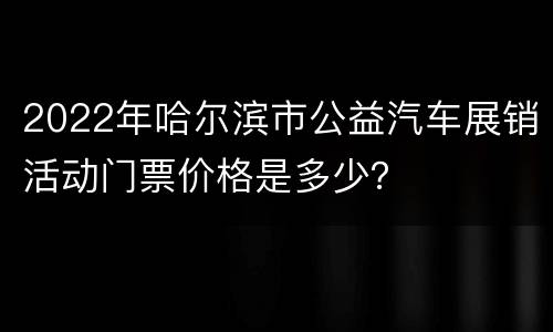 2022年哈尔滨市公益汽车展销活动门票价格是多少？