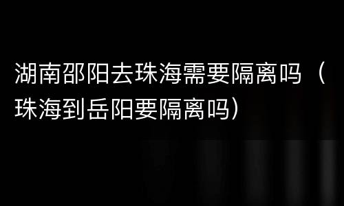 湖南邵阳去珠海需要隔离吗（珠海到岳阳要隔离吗）