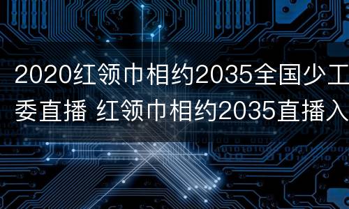 2020红领巾相约2035全国少工委直播 红领巾相约2035直播入口中央1台