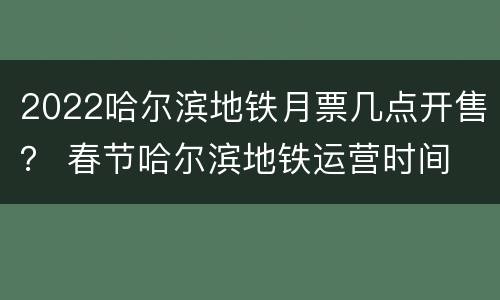 2022哈尔滨地铁月票几点开售？ 春节哈尔滨地铁运营时间