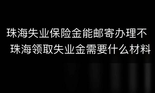 珠海失业保险金能邮寄办理不 珠海领取失业金需要什么材料