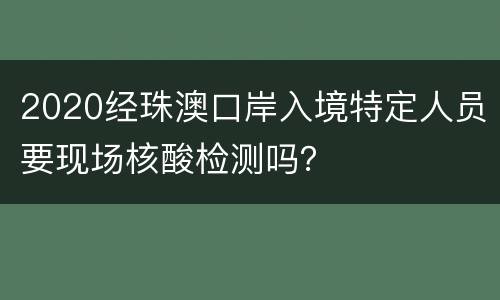 2020经珠澳口岸入境特定人员要现场核酸检测吗？