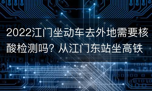 2022江门坐动车去外地需要核酸检测吗? 从江门东站坐高铁要核酸检测