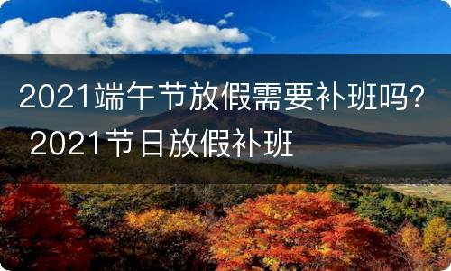 2021端午节放假需要补班吗？ 2021节日放假补班