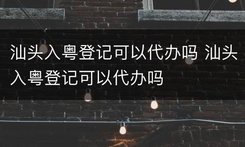 汕头入粤登记可以代办吗 汕头入粤登记可以代办吗