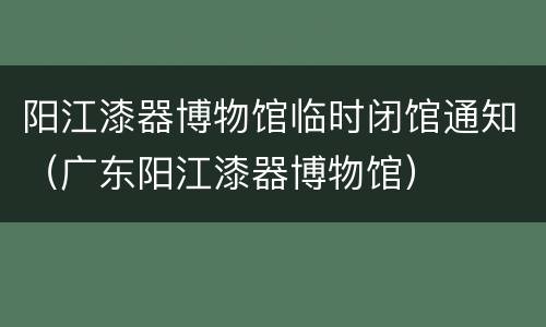 阳江漆器博物馆临时闭馆通知（广东阳江漆器博物馆）