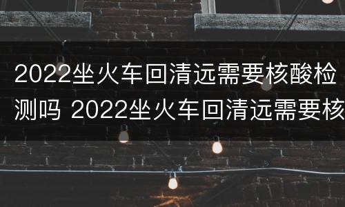2022坐火车回清远需要核酸检测吗 2022坐火车回清远需要核酸检测吗今天