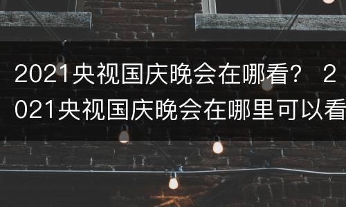 2021央视国庆晚会在哪看？ 2021央视国庆晚会在哪里可以看