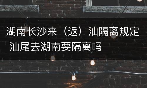 湖南长沙来（返）汕隔离规定 汕尾去湖南要隔离吗