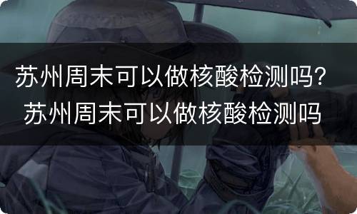 苏州周末可以做核酸检测吗？ 苏州周末可以做核酸检测吗