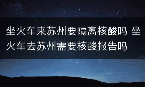 坐火车来苏州要隔离核酸吗 坐火车去苏州需要核酸报告吗