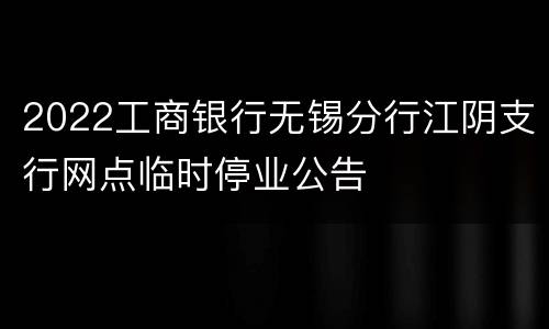2022工商银行无锡分行江阴支行网点临时停业公告