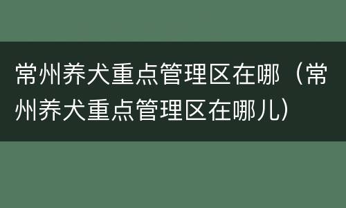 常州养犬重点管理区在哪（常州养犬重点管理区在哪儿）