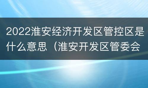 2022淮安经济开发区管控区是什么意思（淮安开发区管委会是干嘛的）