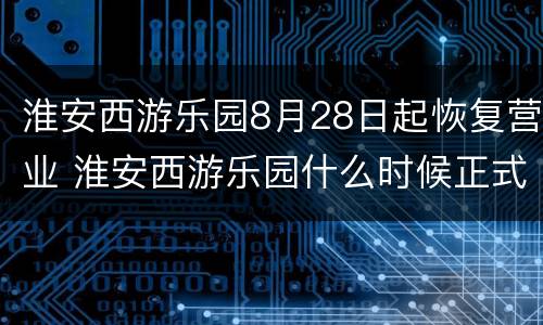 淮安西游乐园8月28日起恢复营业 淮安西游乐园什么时候正式开业