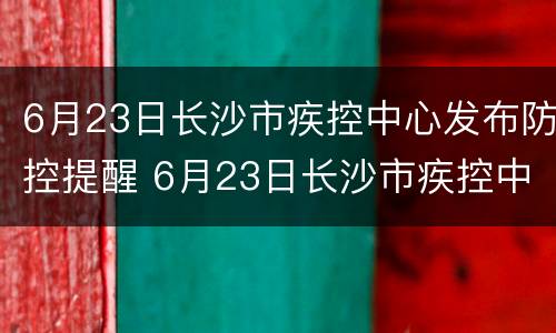 6月23日长沙市疾控中心发布防控提醒 6月23日长沙市疾控中心发布防控提醒