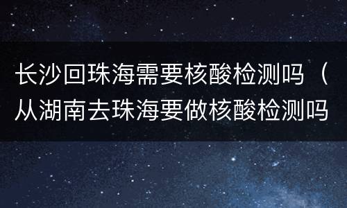 长沙回珠海需要核酸检测吗（从湖南去珠海要做核酸检测吗）