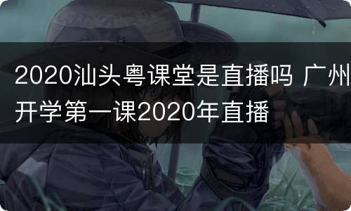 2020汕头粤课堂是直播吗 广州开学第一课2020年直播