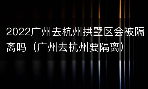 2022广州去杭州拱墅区会被隔离吗（广州去杭州要隔离）