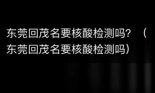 东莞回茂名要核酸检测吗？（东莞回茂名要核酸检测吗）